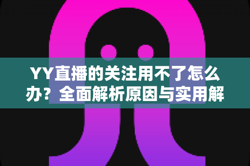 YY直播的关注用不了怎么办?全面解析原因与实用解决方法大全 YY直播的关注用不了怎么办?全面解析原因与实用解决方法大全