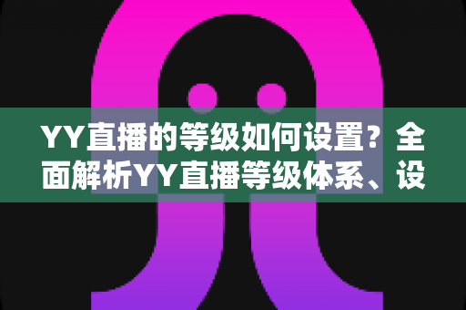 YY直播的等级如何设置?全面解析YY直播等级体系、设置步骤与快速升级技巧 YY直播的等级如何设置?全面解析YY直播等级体系、设置步骤与快速升级技巧