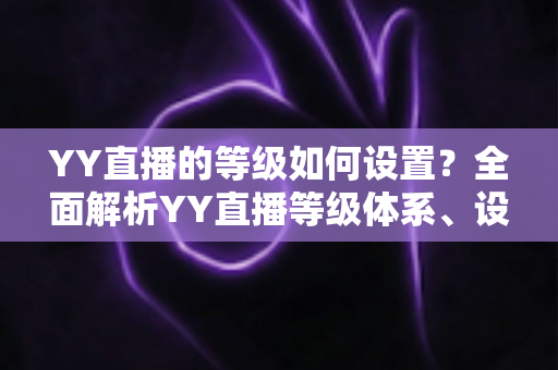YY直播的等级如何设置?全面解析YY直播等级体系、设置步骤与快速升级技巧 YY直播的等级如何设置?全面解析YY直播等级体系、设置步骤与快速升级技巧
