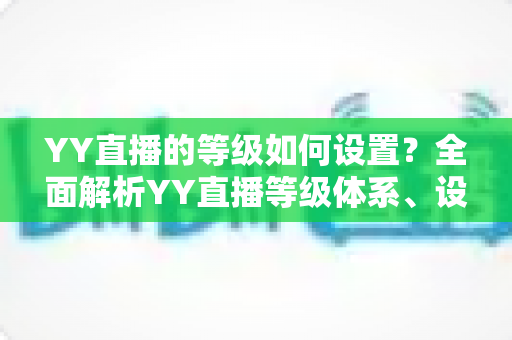 YY直播的等级如何设置?全面解析YY直播等级体系、设置步骤与快速升级技巧 YY直播的等级如何设置?全面解析YY直播等级体系、设置步骤与快速升级技巧
