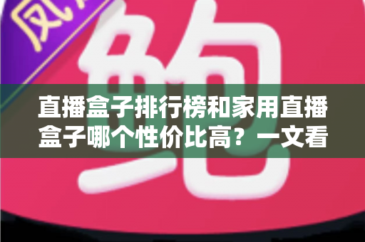 直播盒子排行榜和家用直播盒子哪个性价比高?一文看懂选购门道 直播盒子排行榜和家用直播盒子哪个性价比高?一文看懂选购门道