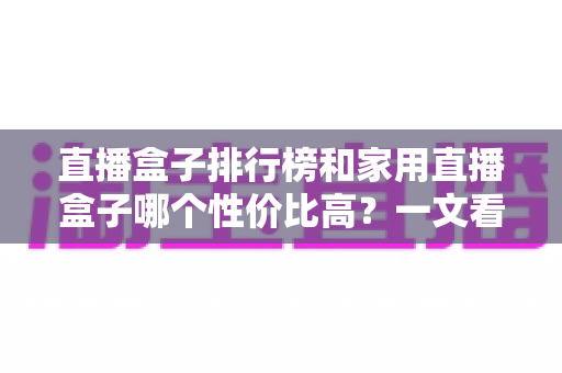 直播盒子排行榜和家用直播盒子哪个性价比高?一文看懂选购门道 直播盒子排行榜和家用直播盒子哪个性价比高?一文看懂选购门道
