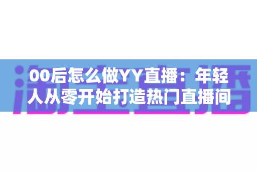 00后怎么做YY直播:年轻人从零开始打造热门直播间的完整实战指南 00后怎么做YY直播:年轻人从零开始打造热门直播间的完整实战指南