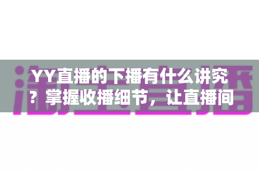 YY直播的下播有什么讲究？掌握收播细节，让直播间人气与粉丝黏性双提升
