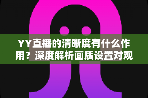 YY直播的清晰度有什么作用？深度解析画质设置对观看体验与直播效果的全方位影响