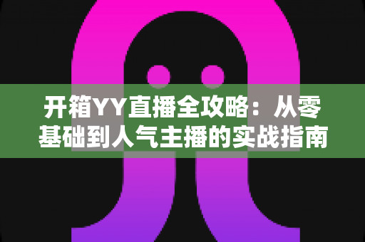 开箱YY直播全攻略：从零基础到人气主播的实战指南