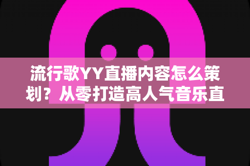 流行歌YY直播内容怎么策划？从零打造高人气音乐直播间的全流程实操指南