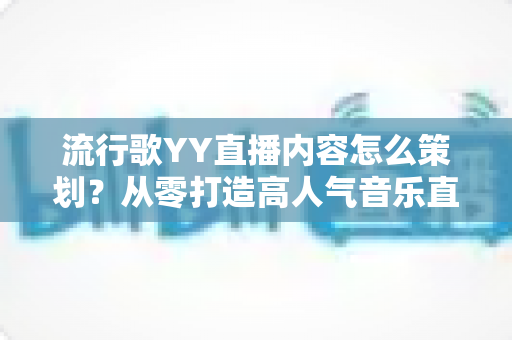 流行歌YY直播内容怎么策划？从零打造高人气音乐直播间的全流程实操指南