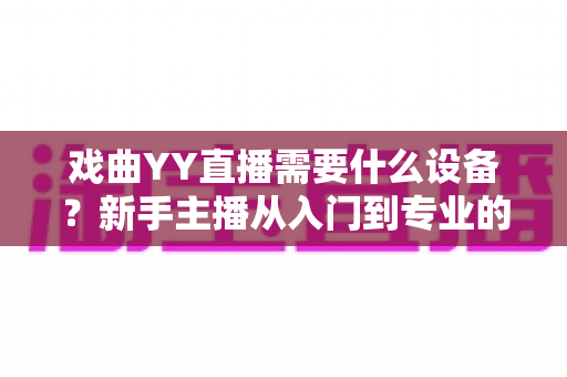 戏曲YY直播需要什么设备?新手主播从入门到专业的设备清单全解析 戏曲YY直播需要什么设备?新手主播从入门到专业的设备清单全解析