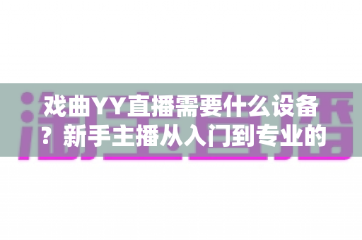 戏曲YY直播需要什么设备?新手主播从入门到专业的设备清单全解析 戏曲YY直播需要什么设备?新手主播从入门到专业的设备清单全解析