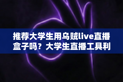 推荐大学生用乌贼live直播盒子吗？大学生直播工具利弊全解析与理性选购指南