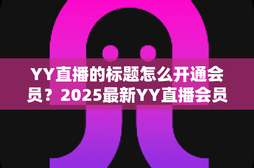 YY直播的标题怎么开通会员?2025最新YY直播会员开通全流程与专属特权深度解析指南 YY直播的标题怎么开通会员?2025最新YY直播会员开通全流程与专属特权深度解析指南