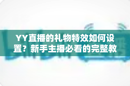 YY直播的礼物特效如何设置?新手主播必看的完整教程与实用优化指南 YY直播的礼物特效如何设置?新手主播必看的完整教程与实用优化指南