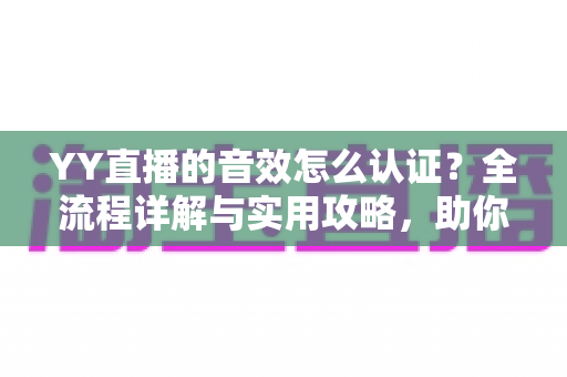 YY直播的音效怎么认证？全流程详解与实用攻略，助你快速通过审核