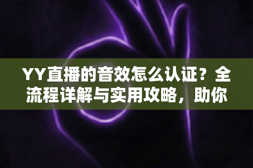 YY直播的音效怎么认证？全流程详解与实用攻略，助你快速通过审核