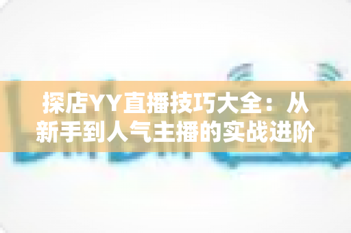 探店YY直播技巧大全：从新手到人气主播的实战进阶指南