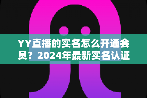 YY直播的实名怎么开通会员?2024年最新实名认证与会员开通全流程指南 YY直播的实名怎么开通会员?2024年最新实名认证与会员开通全流程指南