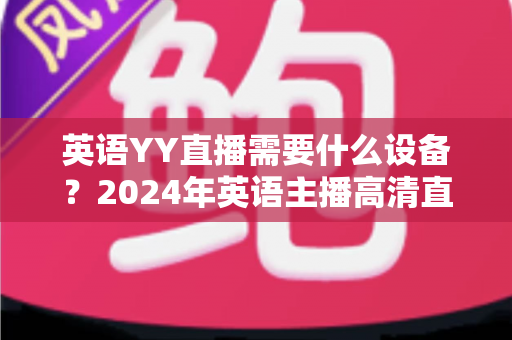 英语YY直播需要什么设备?2024年英语主播高清直播设备完整清单与选购攻略 英语YY直播需要什么设备?2024年英语主播高清直播设备完整清单与选购攻略