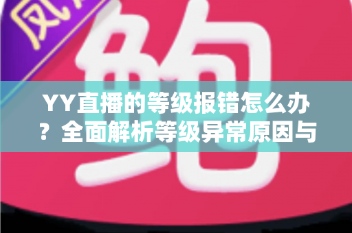 YY直播的等级报错怎么办?全面解析等级异常原因与高效解决方案指南 YY直播的等级报错怎么办?全面解析等级异常原因与高效解决方案指南
