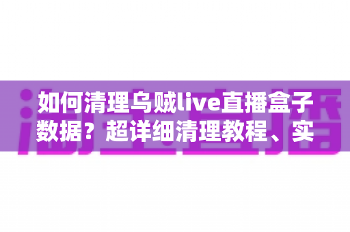 如何清理乌贼live直播盒子数据?超详细清理教程、实用技巧与常见问题全解答 如何清理乌贼live直播盒子数据?超详细清理教程、实用技巧与常见问题全解答