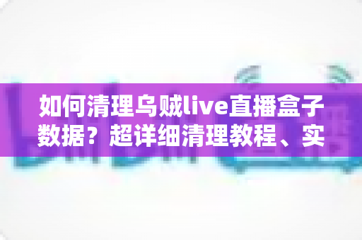如何清理乌贼live直播盒子数据?超详细清理教程、实用技巧与常见问题全解答 如何清理乌贼live直播盒子数据?超详细清理教程、实用技巧与常见问题全解答