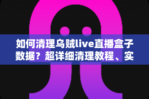 如何清理乌贼live直播盒子数据？超详细清理教程、实用技巧与常见问题全解答