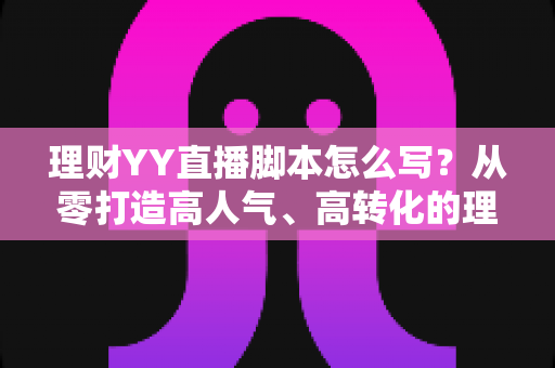理财YY直播脚本怎么写?从零打造高人气、高转化的理财直播脚本全流程攻略 理财YY直播脚本怎么写?从零打造高人气、高转化的理财直播脚本全流程攻略
