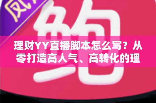 理财YY直播脚本怎么写?从零打造高人气、高转化的理财直播脚本全流程攻略 理财YY直播脚本怎么写?从零打造高人气、高转化的理财直播脚本全流程攻略