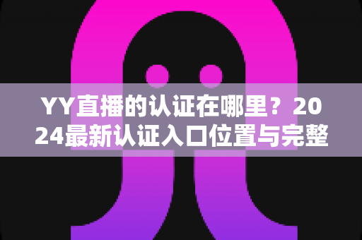 YY直播的认证在哪里？2024最新认证入口位置与完整申请流程详解指南