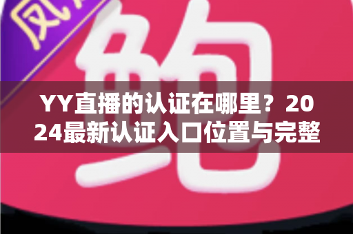 YY直播的认证在哪里？2024最新认证入口位置与完整申请流程详解指南