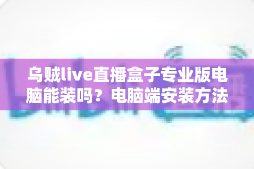 乌贼live直播盒子专业版电脑能装吗?电脑端安装方法与使用指南全解析 乌贼live直播盒子专业版电脑能装吗?电脑端安装方法与使用指南全解析
