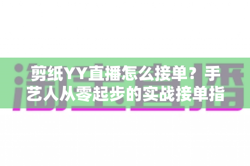 剪纸YY直播怎么接单?手艺人从零起步的实战接单指南 剪纸YY直播怎么接单?手艺人从零起步的实战接单指南