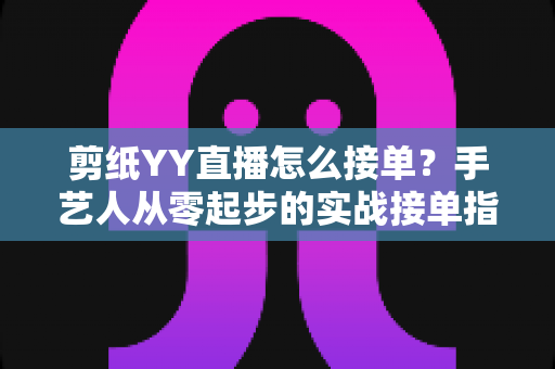 剪纸YY直播怎么接单?手艺人从零起步的实战接单指南 剪纸YY直播怎么接单?手艺人从零起步的实战接单指南