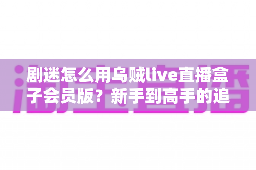 剧迷怎么用乌贼live直播盒子会员版?新手到高手的追剧全流程实用指南 剧迷怎么用乌贼live直播盒子会员版?新手到高手的追剧全流程实用指南