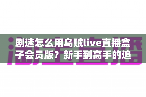 剧迷怎么用乌贼live直播盒子会员版？新手到高手的追剧全流程实用指南