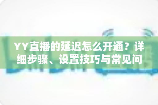 YY直播的延迟怎么开通?详细步骤、设置技巧与常见问题全解析 YY直播的延迟怎么开通?详细步骤、设置技巧与常见问题全解析