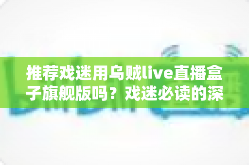 推荐戏迷用乌贼live直播盒子旗舰版吗?戏迷必读的深度测评与选购指南 推荐戏迷用乌贼live直播盒子旗舰版吗?戏迷必读的深度测评与选购指南