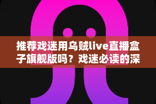 推荐戏迷用乌贼live直播盒子旗舰版吗?戏迷必读的深度测评与选购指南 推荐戏迷用乌贼live直播盒子旗舰版吗?戏迷必读的深度测评与选购指南