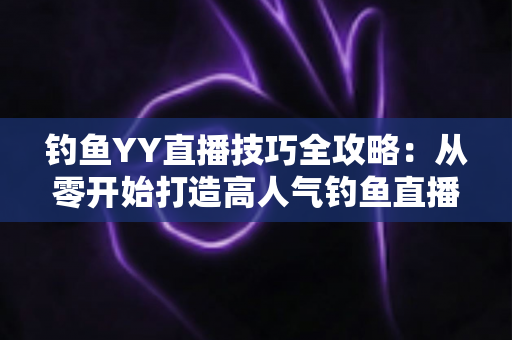 钓鱼YY直播技巧全攻略:从零开始打造高人气钓鱼直播间的实战指南 钓鱼YY直播技巧全攻略:从零开始打造高人气钓鱼直播间的实战指南