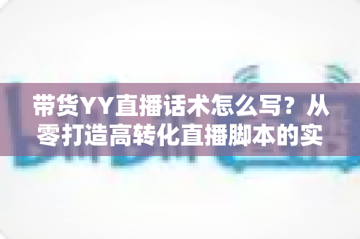 带货YY直播话术怎么写?从零打造高转化直播脚本的实用指南 带货YY直播话术怎么写?从零打造高转化直播脚本的实用指南