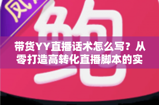 带货YY直播话术怎么写?从零打造高转化直播脚本的实用指南 带货YY直播话术怎么写?从零打造高转化直播脚本的实用指南