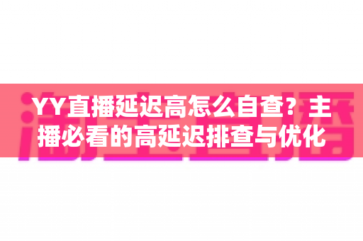YY直播延迟高怎么自查？主播必看的高延迟排查与优化全攻略