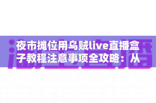 夜市摊位用乌贼live直播盒子教程注意事项全攻略：从零基础到稳定开播的实战指南
