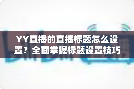 YY直播的直播标题怎么设置?全面掌握标题设置技巧与优化方法详解 YY直播的直播标题怎么设置?全面掌握标题设置技巧与优化方法详解