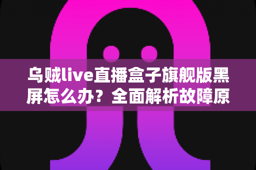 乌贼live直播盒子旗舰版黑屏怎么办？全面解析故障原因与高效解决方案