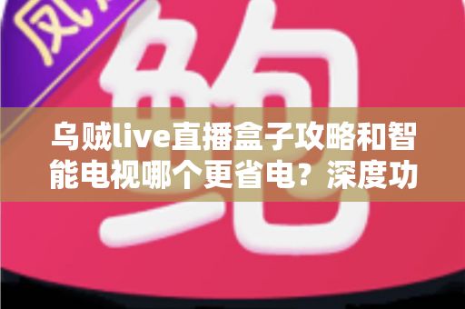 乌贼live直播盒子攻略和智能电视哪个更省电?深度功耗对比与实用省电指南 乌贼live直播盒子攻略和智能电视哪个更省电?深度功耗对比与实用省电指南