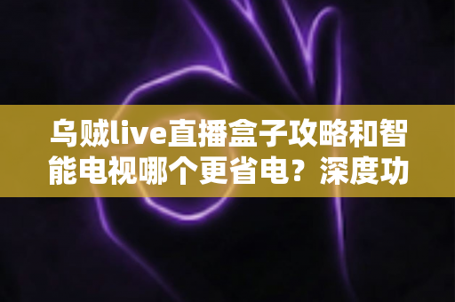 乌贼live直播盒子攻略和智能电视哪个更省电?深度功耗对比与实用省电指南 乌贼live直播盒子攻略和智能电视哪个更省电?深度功耗对比与实用省电指南