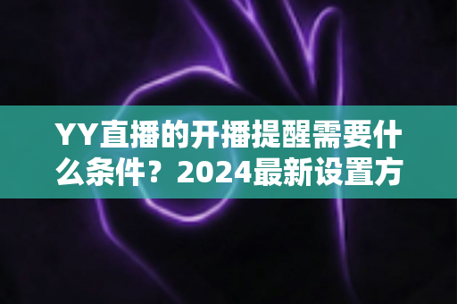 YY直播的开播提醒需要什么条件?2024最新设置方法与完整使用指南一文读懂 YY直播的开播提醒需要什么条件?2024最新设置方法与完整使用指南一文读懂