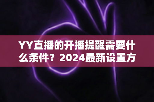 YY直播的开播提醒需要什么条件?2024最新设置方法与完整使用指南一文读懂 YY直播的开播提醒需要什么条件?2024最新设置方法与完整使用指南一文读懂