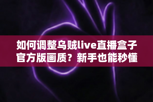 如何调整乌贼live直播盒子官方版画质?新手也能秒懂的画质设置全攻略与高清观影优化指南 如何调整乌贼live直播盒子官方版画质?新手也能秒懂的画质设置全攻略与高清观影优化指南